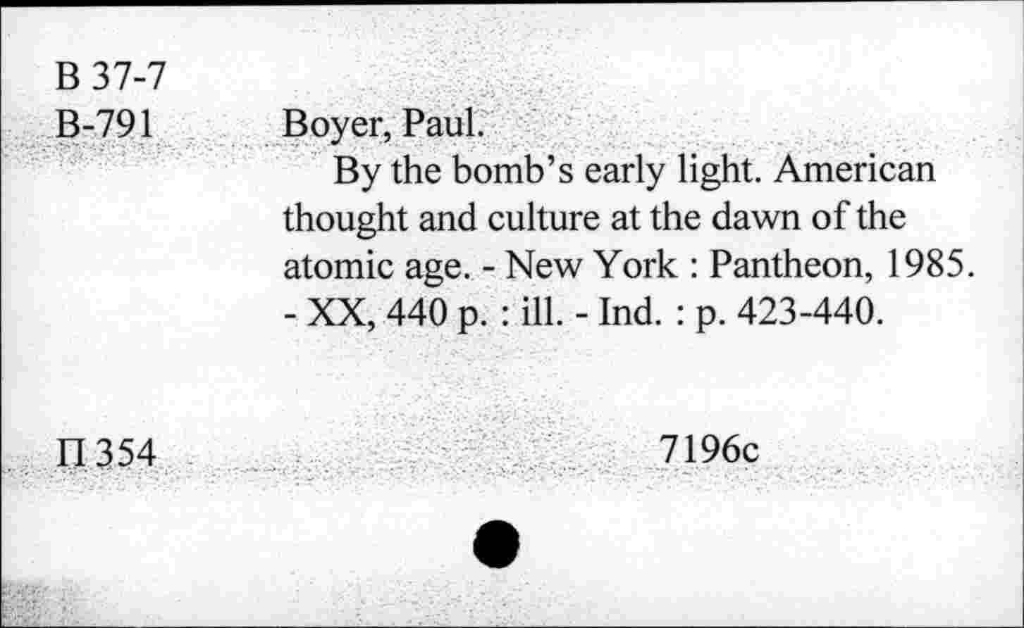 ﻿B37-7 B-791	Boyer, Paul. By the bomb’s early light. American thought and culture at the dawn of the atomic age. - New York : Pantheon, 1985. - XX, 440 p. : ill. - Ind. : p. 423-440.
11354	7196c